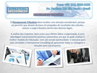 O Planejamento Tributário deve receber uma atenção considerável, porque
vai permitir que através de base em projeções de resultados dos cálculos,
reduzir a carga tributária dentro dos ditames legais.
A análise dos impostos, bem como seus efeitos sobre a organização, é uma
abordagem extremamente positiva e preventiva, em que se pode analisar o
melhor modelo de tributação. Com um estudo aprofundado e exclusivo para
cada atividade a International Consulting irá apresentar todas as vantagens e
soluções para sua empresa.
 