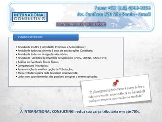 • Revisão de CNAES ( Atividades Principais e Secundárias );
• Revisão de todos os últimos 5 anos de escriturações Contábeis;
• Revisão de todas as obrigações Acessórias;
• Revisão de Créditos de Impostos Recuperáveis ( PINS, COFINS, ICMS e IPI );
• Análise de Eventuais Riscos Fiscais;
• Comparativos Tributários;
• Apresentação da melhor opção de Tributação ;
• Mapa Tributário para cada Atividade Desenvolvida;
• Lados com apontamentos das possíveis soluções a serem aplicadas.
ESTUDO ESPECÍFICO:
A INTERNATIONAL CONSULTING reduz sua carga tributária em até 70%.
 
