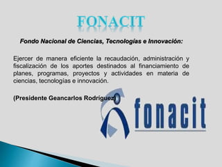 Fondo Nacional de Ciencias, Tecnologías e Innovación:
Ejercer de manera eficiente la recaudación, administración y
fiscalización de los aportes destinados al financiamiento de
planes, programas, proyectos y actividades en materia de
ciencias, tecnologías e innovación.
(Presidente Geancarlos Rodríguez)
 