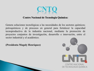 Centro Nacional de Tecnología Química:
Genera soluciones tecnológicas a las necesidades de los sectores químicos;
petroquímicos y de procesos en general para fortalecer la capacidad
tecnoproductiva de la industria nacional, mediante la promoción de
proyectos conjuntos de investigación, desarrollo e innovación, entre el
sector industrial y el académico.
(Presidenta Magaly Henríquez)
 