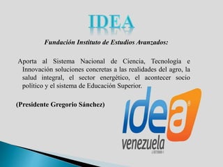 Fundación Instituto de Estudios Avanzados:
Aporta al Sistema Nacional de Ciencia, Tecnología e
Innovación soluciones concretas a las realidades del agro, la
salud integral, el sector energético, el acontecer socio
político y el sistema de Educación Superior.
(Presidente Gregorio Sánchez)
 