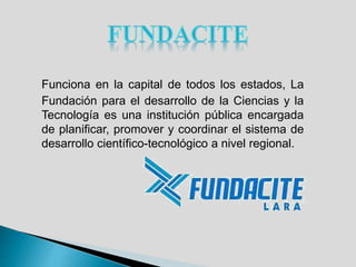 Funciona en la capital de todos los estados, La
Fundación para el desarrollo de la Ciencias y la
Tecnología es una institución pública encargada
de planificar, promover y coordinar el sistema de
desarrollo científico-tecnológico a nivel regional.
 