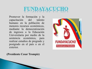 Promover la formación y la
capacitación del talento
humano en la población de
menores recursos económicos,
mediante la democratización
de ingresos a la Educación
Universitaria por medio de la
asistencia económica, para
realizar estudios de pregrado y
postgrado en el país o en el
exterior.
(Presidente Cesar Trompiz)
 