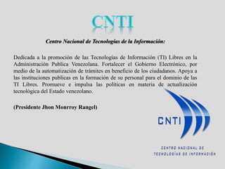 Centro Nacional de Tecnologías de la Información:
Dedicada a la promoción de las Tecnologías de Información (TI) Libres en la
Administración Publica Venezolana. Fortalecer el Gobierno Electrónico, por
medio de la automatización de trámites en beneficio de los ciudadanos. Apoya a
las instituciones publicas en la formación de su personal para el dominio de las
TI Libres. Promueve e impulsa las políticas en materia de actualización
tecnológica del Estado venezolano.
(Presidente Jhon Monrroy Rangel)
 