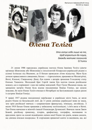 Олена Телiга
Хто готує себе лише на те,
Щоб впрягтися до плуга,
Завжди матиме погоничів
О.Теліга
21 липня 1906 народилась українська поетеса Олена Іванівна Телiга (дівоче
прізвище Шовгенова або Шовгеніва) в інтелігентній білорусько-українській родині в
селищі Іллінське під Москвою, де її батьки проводили літню відпустку. Мати була
дочкою православного священика, батько — гідротехніком, працював на Москві-річці,
Волзі, Клязьмі, Сіверському Дінці, був одним з авторів зрошення Голодному степу
близько Ташкента. Молодший брат Сергій також був поетом (писав російською
мовою), але в порівнянні з нею він майже невідомий. Поет Євген Маланюк писав, що
хрещеною матір'ю Олени була відома письменниця Зінаїда Гіппіус, що цілком
можливо, бо мати Олени Теліги вчилася в Петербурзі на Бестужевських курсах разом
із сестрою Зінаїди Гіппіус.
У травні 1917 родина письменниці переїжджає в українське місто Ізюм, де жили
родичі Олени по батьківській лінії. До 11 років дівчинка української мови не знала,
зате крім російської вивчала з гувернантками французьку, німецьку, англійську. З
весни 1918 батько Олени працював у київському політехнікумі, і сім'я жила в Києві.
Там Олена навчалася в жіночій гімназії Олександри Дучинської. Вивчала також Закон
Божий, російську граматику, історію, арифметику, географію, малювання та
креслення; проте на основі віднайдених оцінок юної Олени тих років, можна сказати,
що дівчина вчилася посередньо. Зі згортанням приватної освіти та вказівкою, що, всі
Віртуально-інформаційний стенд
НБ СНУ ім. В.Даля
 