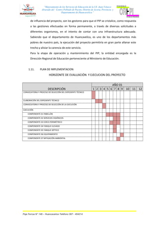“Mejoramiento de los Servicios de Educación de la I.E. Juan Velasco
Alvarado del Centro Poblado de Pucuto, Distrito de Acoria, Provincia y
Departamento de Huancavelica.”
de influencia del proyecto, son los gestores para que el PIP se cristalice, como respuesta
a las gestiones efectuadas en forma permanente, a través de diversas solicitudes a
diferentes organismos, en el intento de contar con una infraestructura adecuada.
Sabiendo que el departamento de Huancavelica, es uno de los departamentos más
pobres de nuestro país, la ejecución del proyecto permitiría en gran parte allanar este
trecho y aliviar la carencia de este servicio.
Para la etapa de operación y mantenimiento del PIP, la entidad encargada es la
Dirección Regional de Educación perteneciente al Ministerio de Educación.
1.11. PLAN DE IMPLEMENTACION
HORIZONTE DE EVALUACIÓN Y EJECUCION DEL PROYECTO
DESCRIPCIÓN
AÑO 01
1 2 3 4 5 6 7 8 9 10 11 12
CONVOCATORIA Y PROCESO DE SELECCIÓN DEL EXPEDIENTE TÉCNICO
ELABORACIÓN DEL EXPEDIENTE TÉCNICO
CONVOCATORIA Y PROCESO DE SELECCIÓN DE LA EJECUCIÓN
EJECUCIÓN
COMPONENTE 01 PABELLÓN
COMPONENTE 02 SERVICIOS HIGIÉNICOS
COMPONENTE 03 CERCO PERIMÉTRICO
COMPONENTE 04 TANQUE ELEVADO
COMPONENTE 05 TANQUE SÉPTICO
COMPONENTE 06 EQUIPAMIENTO
COMPONENTE 07 MITIGACIÓN AMBIENTAL
Psje Ferrua N° 148 – Huancavelica Teléfono 067 - 454214
 
