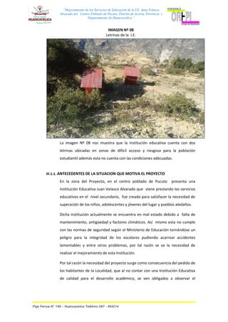 “Mejoramiento de los Servicios de Educación de la I.E. Juan Velasco
Alvarado del Centro Poblado de Pucuto, Distrito de Acoria, Provincia y
Departamento de Huancavelica.”
IMAGEN Nº 08
Letrinas de la I.E.
La imagen Nº 08 nos muestra que la institución educativa cuenta con dos
letrinas ubicadas en zonas de difícil acceso y riesgosa para la población
estudiantil además esta no cuenta con las condiciones adecuadas.
III.1.1. ANTECEDENTES DE LA SITUACION QUE MOTIVA EL PROYECTO
En la zona del Proyecto, en el centro poblado de Pucuto presenta una
Institución Educativa Juan Velasco Alvarado que viene prestando los servicios
educativos en el nivel secundario, fue creado para satisfacer la necesidad de
superación de los niños, adolescentes y jóvenes del lugar y pueblos aledaños.
Dicha institución actualmente se encuentra en mal estado debido a falta de
mantenimiento, antigüedad y factores climáticos. Así mismo esta no cumple
con las normas de seguridad según el Ministerio de Educación tornándose un
peligro para la integridad de los escolares pudiendo acarrear accidentes
lamentables y entre otros problemas, por tal razón se ve la necesidad de
realizar el mejoramiento de esta Institución.
Por tal razón la necesidad del proyecto surge como consecuencia del pedido de
los habitantes de la Localidad, que al no contar con una Institución Educativa
de calidad para el desarrollo académico, se ven obligados a observar el
Psje Ferrua N° 148 – Huancavelica Teléfono 067 - 454214
 