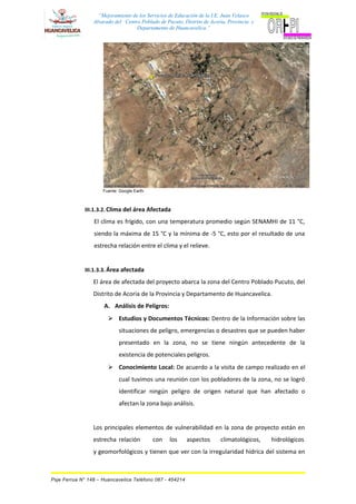 “Mejoramiento de los Servicios de Educación de la I.E. Juan Velasco
Alvarado del Centro Poblado de Pucuto, Distrito de Acoria, Provincia y
Departamento de Huancavelica.”
Fuente: Google Earth.
III.1.3.2. Clima del área Afectada
El clima es frígido, con una temperatura promedio según SENAMHI de 11 °C,
siendo la máxima de 15 °C y la mínima de -5 °C, esto por el resultado de una
estrecha relación entre el clima y el relieve.
III.1.3.3. Área afectada
El área de afectada del proyecto abarca la zona del Centro Poblado Pucuto, del
Distrito de Acoria de la Provincia y Departamento de Huancavelica.
A. Análisis de Peligros:
 Estudios y Documentos Técnicos: Dentro de la Información sobre las
situaciones de peligro, emergencias o desastres que se pueden haber
presentado en la zona, no se tiene ningún antecedente de la
existencia de potenciales peligros.
 Conocimiento Local: De acuerdo a la visita de campo realizado en el
cual tuvimos una reunión con los pobladores de la zona, no se logró
identificar ningún peligro de origen natural que han afectado o
afectan la zona bajo análisis.
Los principales elementos de vulnerabilidad en la zona de proyecto están en
estrecha relación con los aspectos climatológicos, hidrológicos
y geomorfológicos y tienen que ver con la irregularidad hídrica del sistema en
Psje Ferrua N° 148 – Huancavelica Teléfono 067 - 454214
 