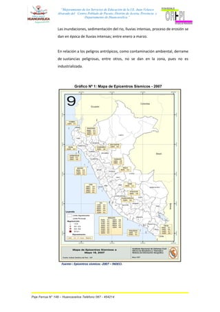 “Mejoramiento de los Servicios de Educación de la I.E. Juan Velasco
Alvarado del Centro Poblado de Pucuto, Distrito de Acoria, Provincia y
Departamento de Huancavelica.”
Las inundaciones, sedimentación del rio, lluvias intensas, proceso de erosión se
dan en época de lluvias intensas; entre enero a marzo.
En relación a los peligros antrópicos, como contaminación ambiental, derrame
de sustancias peligrosas, entre otros, no se dan en la zona, pues no es
industrializada.
Gráfico Nº 1: Mapa de Epicentros Sísmicos - 2007
Fuente-: Epicentros sísmicos -2007 – INDECI.
Psje Ferrua N° 148 – Huancavelica Teléfono 067 - 454214
 