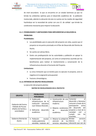 “Mejoramiento de los Servicios de Educación de la I.E. Juan Velasco
Alvarado del Centro Poblado de Pucuto, Distrito de Acoria, Provincia y
Departamento de Huancavelica.”
de nivel secundario la que se encuentra en un estado lastimoso ya que no
brinda los ambientes optimas para el desarrollo académico de la población
involucrada, además la ubicación de esta no cuenta con los medios de seguridad
haciéndose ver la necesidad de contar con una I.E. de calidad que brinde las
condiciones necesarias para mejorar la educación.
III.1.7. POSIBILIDADES Y LIMITACIONES PARA IMPLEMENTAR LA SOLUCION AL
PROBLEMA
Posibilidades:
 Las posibilidades para la ejecución del proyecto son altas, puesto que el
proyecto se encuentra priorizado en el Plan de Desarrollo del Distrito de
Acoria.
 Se cuenta con aéreas libres.
 Existe una predisposición de las autoridades y población en apoyar la
implementación del proyecto, así como el compromiso asumido por los
beneficiarios para realizar el mantenimiento y conservación de la
infraestructura durante el horizonte del Proyecto.
Limitaciones:
 La única limitación que se tendría para no ejecutar el proyecto, seria la
negativa en la asignación presupuestal.
 Factores climatológicos.
III.1.8. INTERESES DE GRUPOS INVOLUCRADOS
La ejecución del proyecto plantea
MATRIZ DE INVOLUCRADOS EN EL PROYECTO
GRUPOS
PROBLEMAS
PERCIBIDOS
INTERESES COMPROMISOS
Población del Centro
Poblado de Pucuto
(Padres de familia y
autoridades)
 Inadecuada
infraestructura de la
institución educativa
Juan Velasco Alvarado.
 Deficiente desarrollo
académico.
 Construcción de una
infraestructura
moderna.
 Mejores condiciones
de desarrollo
académico.
Fomentar el
desarrollo y bienestar
comunal a través de la
participación activa
del desarrollo del
proyecto a nivel de la
sociedad civil y
cumplir con los
acuerdos.
Gobierno Distrital de
Acoria
 Población escolar
inadecuadamente
atendida, malestar de
 Mejorar la calidad de
atención de los
servicios educativos,
Brindar servicios
básicos y de
educación que van de
Psje Ferrua N° 148 – Huancavelica Teléfono 067 - 454214
 