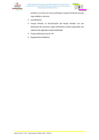 “Mejoramiento de los Servicios de Educación de la I.E. Juan Velasco
Alvarado del Centro Poblado de Pucuto, Distrito de Acoria, Provincia y
Departamento de Huancavelica.”
sentido y en el otro con muros confinados y la parte frontal de cerco de
rejas soldado y columnas.
 Losa Multiusos
 Tanque elevado, La estructuración del tanque elevado: con una
distribución de columnas y vigas confinantes y sistema aporticado, con
cobertura de aligerado e impermeabilizada.
 Tanque séptico para los SS. HH.
 Equipamiento Académica.
Psje Ferrua N° 148 – Huancavelica Teléfono 067 - 454214
 