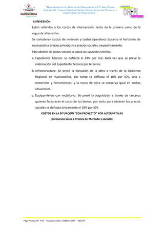 “Mejoramiento de los Servicios de Educación de la I.E. Juan Velasco
Alvarado del Centro Poblado de Pucuto, Distrito de Acoria, Provincia y
Departamento de Huancavelica.”
A) INVERSIÓN
Están referidos a los costos de intervención, tanto de la primera como de la
segunda alternativa.
Se consideran costos de inversión y costos operativos durante el horizonte de
evaluación a precios privados y a precios sociales, respectivamente.
Para obtener los costos sociales se aplicó los siguientes criterios:
a. Expediente Técnico: se deflacta el 18% por IGV, toda vez que se prevé la
elaboración del Expediente Técnico por terceros.
b. Infraestructura: Se prevé la ejecución de la obra a través de la Gobierno
Regional de Huancavelica, por tanto se deflacta el 18% por IGV, solo a
materiales y herramientas, y la mano de obra se conserva igual en ambas
situaciones.
c. Equipamiento con mobiliario: Se prevé la adquisición a través de terceros
quienes facturaran el costo de los bienes, por tanto para obtener los precios
sociales se deflacta únicamente el 18% por IGV.
COSTOS EN LA SITUACIÓN “CON PROYECTO” POR ALTERNATIVAS
(En Nuevos Soles a Precios de Mercado y sociales)
Psje Ferrua N° 148 – Huancavelica Teléfono 067 - 454214
 