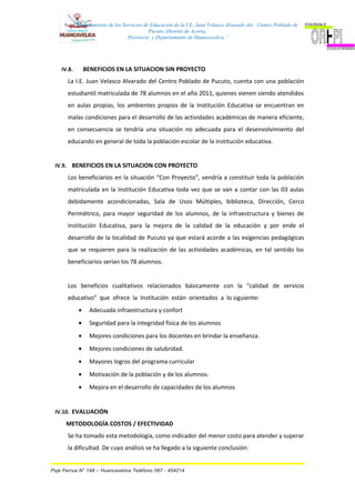 “Mejoramiento de los Servicios de Educación de la I.E. Juan Velasco Alvarado del Centro Poblado de
Pucuto, Distrito de Acoria,
Provincia y Departamento de Huancavelica.”
IV.8. BENEFICIOS EN LA SITUACION SIN PROYECTO
La I.E. Juan Velasco Alvarado del Centro Poblado de Pucuto, cuenta con una población
estudiantil matriculada de 78 alumnos en el año 2011, quienes vienen siendo atendidos
en aulas propias, los ambientes propios de la Institución Educativa se encuentran en
malas condiciones para el desarrollo de las actividades académicas de manera eficiente,
en consecuencia se tendría una situación no adecuada para el desenvolvimiento del
educando en general de toda la población escolar de la institución educativa.
IV.9. BENEFICIOS EN LA SITUACION CON PROYECTO
Los beneficiarios en la situación “Con Proyecto”, vendría a constituir toda la población
matriculada en la Institución Educativa toda vez que se van a contar con las 03 aulas
debidamente acondicionadas, Sala de Usos Múltiples, biblioteca, Dirección, Cerco
Perimétrico, para mayor seguridad de los alumnos, de la infraestructura y bienes de
Institución Educativa, para la mejora de la calidad de la educación y por ende el
desarrollo de la localidad de Pucuto ya que estará acorde a las exigencias pedagógicas
que se requieren para la realización de las actividades académicas, en tal sentido los
beneficiarios serían los 78 alumnos.
Los beneficios cualitativos relacionados básicamente con la “calidad de servicio
educativo” que ofrece la Institución están orientados a lo siguiente:
• Adecuada infraestructura y confort
• Seguridad para la integridad física de los alumnos
• Mejores condiciones para los docentes en brindar la enseñanza.
• Mejores condiciones de salubridad.
• Mayores logros del programa curricular
• Motivación de la población y de los alumnos.
• Mejora en el desarrollo de capacidades de los alumnos
IV.10. EVALUACIÓN
METODOLOGÍA COSTOS / EFECTIVIDAD
Se ha tomado esta metodología, como indicador del menor costo para atender y superar
la dificultad. De cuyo análisis se ha llegado a la siguiente conclusión:
Psje Ferrua N° 148 – Huancavelica Teléfono 067 - 454214
 