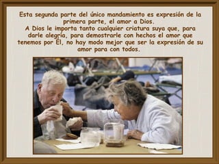 Esta segunda parte del único mandamiento es expresión de la
primera parte, el amor a Dios.
A Dios le importa tanto cualquier criatura suya que, para
darle alegría, para demostrarle con hechos el amor que
tenemos por Él, no hay modo mejor que ser la expresión de su
amor para con todos.
 