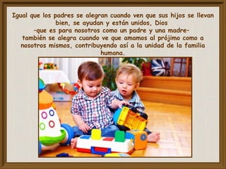 Igual que los padres se alegran cuando ven que sus hijos se llevan
bien, se ayudan y están unidos, Dios
–que es para nosotros como un padre y una madre–
también se alegra cuando ve que amamos al prójimo como a
nosotros mismos, contribuyendo así a la unidad de la familia
humana.
 