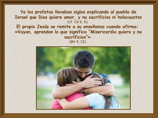 Ya los profetas llevaban siglos explicando al pueblo de
Israel que Dios quiere amor, y no sacrificios ni holocaustos
(cf. Os 6, 6).
El propio Jesús se remite a su enseñanza cuando afirma:
«Vayan, aprendan lo que significa “Misericordia quiero y no
sacrificios”»
(Mt 9, 13).
 
