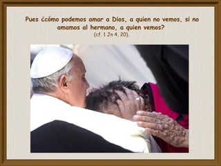 Pues ¿cómo podemos amar a Dios, a quien no vemos, si no
amamos al hermano, a quien vemos?
(cf. 1 Jn 4, 20).
 