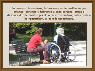 Lo amamos, le servimos, lo honramos en la medida en que
amamos, servimos y honramos a cada persona, amiga o
desconocida, de nuestro pueblo o de otros pueblos, sobre todo a
los «pequeños», a los más necesitados.
 