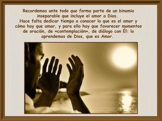 Recordemos ante todo que forma parte de un binomio
inseparable que incluye el amor a Dios.
Hace falta dedicar tiempo a conocer lo que es el amor y
cómo hay que amar, y para ello hay que favorecer momentos
de oración, de «contemplación», de diálogo con Él: lo
aprendemos de Dios, que es Amor.
 