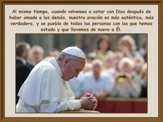 Al mismo tiempo, cuando volvemos a estar con Dios después de
haber amado a los demás, nuestra oración es más auténtica, más
verdadera, y se puebla de todas las personas con las que hemos
estado y que llevamos de nuevo a Él.
 