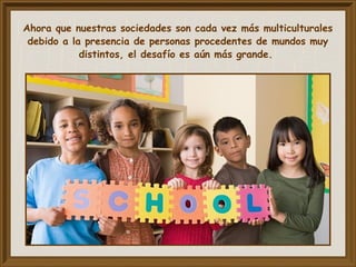 Ahora que nuestras sociedades son cada vez más multiculturales
debido a la presencia de personas procedentes de mundos muy
distintos, el desafío es aún más grande.
 