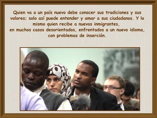 Quien va a un país nuevo debe conocer sus tradiciones y sus
valores; solo así puede entender y amar a sus ciudadanos. Y lo
mismo quien recibe a nuevos inmigrantes,
en muchos casos desorientados, enfrentados a un nuevo idioma,
con problemas de inserción.
 