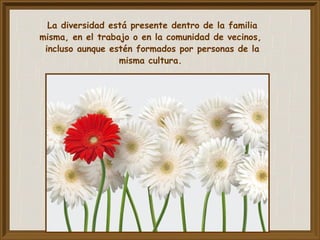La diversidad está presente dentro de la familia
misma, en el trabajo o en la comunidad de vecinos,
incluso aunque estén formados por personas de la
misma cultura.
 