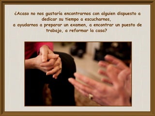 ¿Acaso no nos gustaría encontrarnos con alguien dispuesto a
dedicar su tiempo a escucharnos,
a ayudarnos a preparar un examen, a encontrar un puesto de
trabajo, a reformar la casa?
 