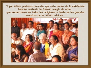 Y por último podemos recordar que esta norma de la existencia
humana sustenta la famosa «regla de oro»,
que encontramos en todas las religiones y hasta en los grandes
maestros de la cultura «laica».
 