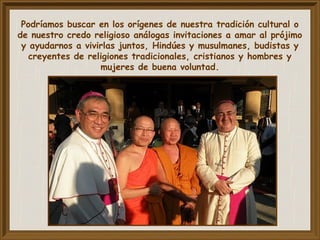Podríamos buscar en los orígenes de nuestra tradición cultural o
de nuestro credo religioso análogas invitaciones a amar al prójimo
y ayudarnos a vivirlas juntos, Hindúes y musulmanes, budistas y
creyentes de religiones tradicionales, cristianos y hombres y
mujeres de buena voluntad.
 