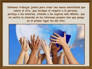 Debemos trabajar juntos para crear una nueva mentalidad que
valore al otro, que inculque el respeto a la persona,
proteja a las minorías, atienda a los sujetos más débiles, que
no centre la atención en los intereses propios sino que ponga
en el primer lugar los del otro.
 