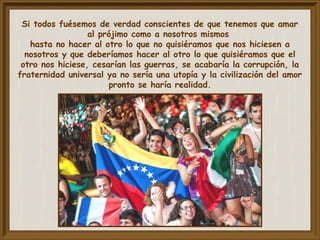 Si todos fuésemos de verdad conscientes de que tenemos que amar
al prójimo como a nosotros mismos
hasta no hacer al otro lo que no quisiéramos que nos hiciesen a
nosotros y que deberíamos hacer al otro lo que quisiéramos que el
otro nos hiciese, cesarían las guerras, se acabaría la corrupción, la
fraternidad universal ya no sería una utopía y la civilización del amor
pronto se haría realidad.
 