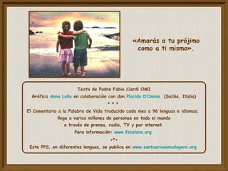 Texto de Padre Fabio Ciardi OMI
Gráfica Anna Lollo en colaboración con don Placido D’Omina (Sicilia, Italia)
* * *
El Comentario a la Palabra de Vida traducido cada mes a 96 lenguas e idiomas,
llega a varios millones de personas en todo el mundo
a través de prensa, radio, TV y por internet.
Para información: www.focolare.org
+*+
Este PPS, en diferentes lenguas, se publica en www.santuariosancalogero.org
«Amarás a tu prójimo
como a ti mismo».
 