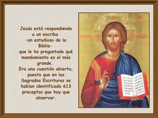 Jesús está respondiendo
a un escriba
–un estudioso de la
Biblia–
que le ha preguntado qué
mandamiento es el más
grande.
Era una cuestión abierta,
puesto que en las
Sagradas Escrituras se
habían identificado 613
preceptos que hay que
observar.
 