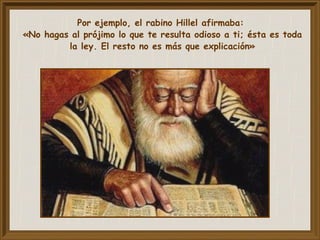 Por ejemplo, el rabino Hillel afirmaba:
«No hagas al prójimo lo que te resulta odioso a ti; ésta es toda
la ley. El resto no es más que explicación»
 