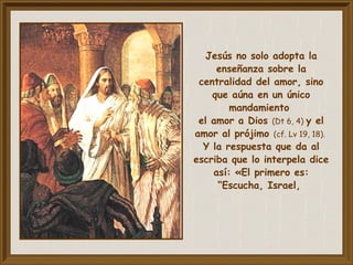 Jesús no solo adopta la
enseñanza sobre la
centralidad del amor, sino
que aúna en un único
mandamiento
el amor a Dios (Dt 6, 4) y el
amor al prójimo (cf. Lv 19, 18).
Y la respuesta que da al
escriba que lo interpela dice
así: «El primero es:
“Escucha, Israel,
 