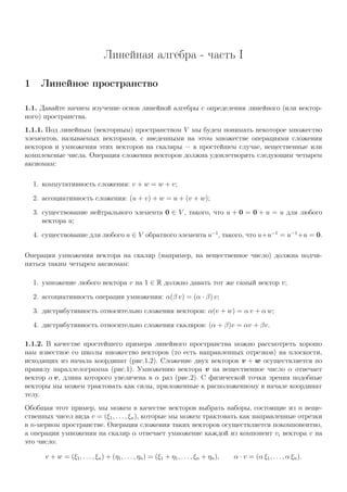 Линейная алгебра - часть I
1 Линейное пространство
1.1. Давайте начнем изучение основ линейной алгебры с определения линейного (или вектор-
ного) пространства.
1.1.1. Под линейным (векторным) пространством V мы будем понимать некоторое множество
элементов, называемых векторами, с введенными на этом множестве операциями сложения
векторов и умножения этих векторов на скаляры — в простейшем случае, вещественные или
комплексные числа. Операция сложения векторов должна удовлетворять следующим четырем
аксиомам:
1. коммутативность сложения: v + w = w + v;
2. ассоциативность сложения: (u + v) + w = u + (v + w);
3. существование нейтрального элемента 0 ∈ V , такого, что u + 0 = 0 + u = u для любого
вектора u;
4. существование для любого u ∈ V обратного элемента u−1
, такого, что u+u−1
= u−1
+u = 0.
Операция умножения вектора на скаляр (например, на вещественное число) должна подчи-
няться таким четырем аксиомам:
1. умножение любого вектора v на 1 ∈ R должно давать тот же самый вектор v;
2. ассоциативность операции умножения: α(β v) = (α · β) v;
3. дистрибутивность относительно сложения векторов: α(v + w) = α v + α w;
4. дистрибутивность относительно сложения скаляров: (α + β)v = αv + βv.
1.1.2. В качестве простейшего примера линейного пространства можно рассмотреть хорошо
нам известное со школы множество векторов (то есть направленных отрезков) на плоскости,
исходящих из начала координат (рис.1,2). Сложение двух векторов v + w осуществляется по
правилу параллелограмма (рис.1). Умножению вектора v на вещественное число α отвечает
вектор α v, длина которого увеличена в α раз (рис.2). С физической точки зрения подобные
векторы мы можем трактовать как силы, приложенные к расположенному в начале координат
телу.
Обобщая этот пример, мы можем в качестве векторов выбрать наборы, состоящие из n веще-
ственных чисел вида v = (ξ1, . . . , ξn), которые мы можем трактовать как направленные отрезки
в n-мерном пространстве. Операция сложения таких векторов осуществляется покомпонентно,
а операции умножения на скаляр α отвечает умножение каждой из компонент vi вектора v на
это число:
v + w = (ξ1, . . . , ξn) + (η1, . . . , ηn) = (ξ1 + η1, . . . , ξn + ηn), α · v = (α ξ1, . . . , α ξn).
 