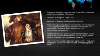 Елизавета родилась в воскресенье, 7 сентября 1533 года в
королевском дворце в Гринвиче.
Её отцом был король Генрих VIII,
матерью — бывшая фрейлина Анна Болейн.
Первым мудрым государственным актом новой королевы
стало утверждение в стране англиканской церкви, что
разом сняло, хотя и не уничтожило полностью,
религиозное напряжение.
Новая англиканская церковь, удовлетворяла всех, кроме
пуритан, но правительство смогло зажать им рты, издав
закон, грозивший смертной казнью всякому,
кто осмелится назвать королеву «еретичкой», оспаривать
её права на корону или «приписывать эти права другому
лицу».
 