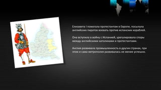 Елизавета I помогала протестантам в Европе, посылала
английских пиратов воевать против испанских кораблей.
Она вступила в войну с Испанией, урегулировала споры
между английскими католиками и протестантами.
Англия развивала промышленность в других странах, при
этом и сама метрополия развивалась не менее успешно.
 