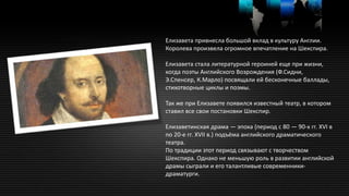 Елизавета привнесла большой вклад в культуру Англии.
Королева произвела огромное впечатление на Шекспира.
Елизавета стала литературной героиней еще при жизни,
когда поэты Английского Возрождения (Ф.Сидни,
Э.Спенсер, К.Марло) посвящали ей бесконечные баллады,
стихотворные циклы и поэмы.
Так же при Елизавете появился известный театр, в котором
ставил все свои постановки Шекспир.
Елизаветинская драма — эпоха (период с 80 — 90-х гг. XVI в
по 20-е гг. XVII в.) подъёма английского драматического
театра.
По традиции этот период связывают с творчеством
Шекспира. Однако не меньшую роль в развитии английской
драмы сыграли и его талантливые современники-
драматурги.
 