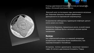 К концу царствования Елизаветы Англия не процветала.
Война с Испанией опустошала казну.
Военный налог за последние годы увеличивался несколько
раз. Королеве пришлось заложить фамильные
драгоценности из королевской сокровищницы.
В королевстве наблюдалась чудовищная инфляция: деньги
почти ничего не стоили.
Количество бедняков, стремительно росло, по всей стране
множились хлебные бунты и вспышки насилия против
чиновников.
Вывод:
Нет в британской истории и в мировой литературе
исторического персонажа более излюбленного, чем
королева Елизавета I Английская.
Историков, поэтов и драматургов привлекает героика и
пафос 45-летнего царствования Елизаветы I Тюдор
 