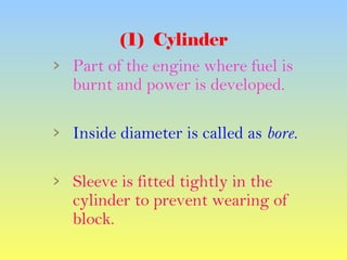 (1) Cylinder
› Part of the engine where fuel is
burnt and power is developed.
› Inside diameter is called as bore.
› Sleeve is fitted tightly in the
cylinder to prevent wearing of
block.
 