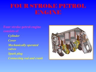 FOUR STROKE PETROL
ENGINE
Four stroke petrol engine
consists of
Cylinder
Cover
Mechanically operated
valves
Spark plug
Connecting rod and crank
 