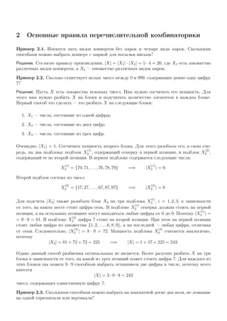 2 Основные правила перечислительной комбинаторики
Пример 2.1. Имеются пять видов конвертов без марок и четыре вида марок. Сколькими
способами можно выбрать конверт с маркой для посылки письма?
Решение. Согласно правилу произведения, |X| = |X1| · |X2| = 5 · 4 = 20, где X1 есть множество
различных видов конвертов, а X2 — множество различных видов марок.
Пример 2.2. Сколько существует целых чисел между 0 и 999, содержащих ровно одну цифру
7?
Решение. Пусть X есть множество искомых чисел. Нам нужно сосчитать его мощность. Для
этого нам нужно разбить X на блоки и подсчитать количество элементов в каждом блоке.
Первый способ это сделать — это разбить X на следующие блоки:
1. X1 — числа, состоящие из одной цифры;
2. X2 — числа, состоящие из двух цифр;
3. X3 — числа, состоящие из трех цифр.
Очевидно, |X1| = 1. Сосчитаем мощность второго блока. Для этого разобъем его, в свою оче-
редь, на два подблока: подблок X
(1)
2 , содержащий семерку в первой позиции, и подблок X
(2)
2 ,
содержащий ее во второй позиции. В первом подблоке содержатся следующие числа:
X
(1)
2 = {70, 71, . . . , 76, 78, 79} =⇒ |X
(1)
2 | = 9.
Второй подблок состоит из чисел
X
(2)
2 = {17, 27, . . . , 67, 87, 97} =⇒ |X
(2)
2 | = 8.
Для подсчета |X3| также разобъем блок X3 на три подблока X
(i)
3 , i = 1, 2, 3, в зависимости
от того, на каком месте стоит цифра семь. В подблоке X
(1)
3 семерка должна стоять на первой
позиции, а на остальных позициях могут находиться любые цифры от 0 до 9. Поэтому |X
(1)
3 | =
= 9 · 9 = 81. В подблоке X
(2)
3 цифра 7 стоит на второй позиции. При этом на первой позиции
стоит любая цифра из множества {1, 2, . . . , 6, 8, 9}, а на последней — любая цифра, отличная
от семи. Следовательно, |X
(2)
3 | = 8 · 9 = 72. Мощность подблока X
(3)
3 считается аналогично,
поэтому
|X3| = 81 + 72 + 72 = 225 =⇒ |X| = 1 + 17 + 225 = 243.
Одако данный способ разбиения оптимальным не является. Более разумно разбить X на три
блока в зависимости от того, на какой из трех позиций может стоять цифра 7. Для каждого из
этих блоков мы можем 9 · 9 способами выбрать оставшиеся две цифры в числе, поэтому всего
имеется
|X| = 3 · 9 · 9 = 243
чисел, содержащих единственную цифру 7.
Пример 2.3. Сколькими способами можно выбрать на шахматной доске два поля, не лежащие
на одной горизонтали или вертикали?
 