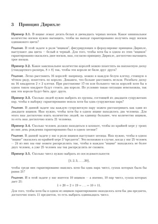 3 Принцип Дирихле
Пример 3.1. В ящике лежат десять белых и двенадцать черных носков. Какое минимальное
количество носков нужно вытащить, чтобы на выходе гарантированно получить пару носков
одинакового цвета?
Решение. В этой задаче в роли “ящиков”, фигурирующих в формулировке принципа Дирихле,
выступают два цвета — белый и черный. Для того, чтобы хотя бы в одном из этих “ящиков”
гарантированно оказалось двое носков, нам, согласно принципу Дирихле, достаточно вытащить
трое носков.
Пример 3.2. Какое максимальное количество королей можно поместить на шахматную доску
(стандартного размера, 8 × 8) так, чтобы эти короли не били друг друга?
Решение. Легко расставить 16 королей: например, можно в каждую белую клетку, стоящую в
чётном ряду, поместить по королю. Докажем, что больше расставить нельзя. Разобьем доску
на 16 квадратов 2 × 2 клетки. При расстановке 17-ти или большего числа королей хотя бы в
одном таком квадрате будут стоять два короля. По условию такая ситуация невозможна, так
как эти короли будут бить друг друга.
Пример 3.3. Сколько людей нужно выбрать из группы, состоящей из двадцати супружеских
пар, чтобы в выборку гарантированно вошла хотя бы одна супружеская пара?
Решение. В данной задаче мы каждую супружескую пару можем рассматривать как один из
двадцати ящиков. Нам нужно, чтобы хотя бы в одном ящике находилось два человека. Для
этого нам достаточно взять количество людей, на единицу большее, чем количество ящиков,
то есть нам достаточно взять 21 человека.
Пример 3.4. Сколько человек должно находиться в комнате, чтобы по крайней мере у троих
из них день рождения гарантированно был в одном месяце?
Решение. В данной задаче у нас в роли ящиков выступают месяцы. Нам нужно, чтобы в одном
“ящике” оказалось по крайней мере 3 “предмета”. Это возможно в случае, когда у нас 25 человек
— 24 из них мы еще можем распределить так, чтобы в каждом “ящике” находилось не более
двух человек, а уже 25 человек мы так распределить не сможем.
Пример 3.5. Сколько чисел нужно выбрать из последовательности
{1, 2, 3, . . . , 20},
чтобы среди них гарантированно нашлась хотя бы одна пара чисел, сумма которых была бы
равна 21?
Решение. И в этой задаче у нас имеется 10 ящиков — а именно, 10 пар чисел, сумма которых
дает 21:
1 + 20 = 2 + 19 = . . . = 10 + 11.
Для того, чтобы хотя бы в одном из ящиков гарантированно находилось хотя бы два предмета,
достаточно взять 11 предметов, то есть выбрать одиннадцать чисел.
 
