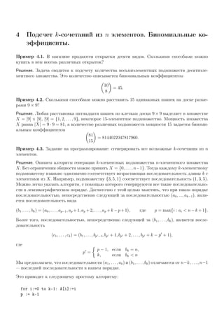 4 Подсчет k-сочетаний из n элементов. Биномиальные ко-
эффициенты.
Пример 4.1. В магазине продаются открытки десяти видов. Сколькими способами можно
купить в нем восемь различных открыток?
Решение. Задача сводится к подсчету количества восьмиэлементных подмножеств десятиэле-
ментного множества. Это количество описывается биномиальным коэффициентом
10
8
= 45.
Пример 4.2. Сколькими способами можно расставить 15 одинаковых шашек на доске разме-
рами 9 × 9?
Решение. Любая расстановка пятнадцати шашек по клеткам доски 9 × 9 выделяет в множестве
X = [9] × [9], [9] = {1, 2, . . . , 9}, некоторое 15-элементное подмножество. Мощность множества
X равна |X| = 9 · 9 = 81, а количество различных подмножеств мощности 15 задается биноми-
альным коэффициентом
81
15
= 8144022047817960.
Пример 4.3. Задание на программирование: сгенерировать все возможные k-сочетания из n
элементов.
Решение. Опишем алгоритм генерации k-элементных подмножества n-элементного множества
X. Без ограничения общности можно принять X = {0, . . . , n−1}. Тогда каждому k-элементному
подмножеству взаимно однозначно соответствует возрастающая последовательность длины k с
элементами из X. Например, подмножеству {3, 5, 1} соответствует последовательность (1, 3, 5).
Можно легко указать алгоритм, с помощью которого генерируются все такие последовательно-
сти в лексикографическом порядке. Достаточно с этой целью заметить, что при таком порядке
последовательностью, непосредственно следующей за последовательностью (a0, ..., ak−1), явля-
ется последовательность вида
(b1, . . . , bk) = (a0, . . . , ap−1, ap +1, ap +2, . . . , ap +k −p+1), где p = max{i : ai < n−k +1}.
Более того, последовательностью, непосредственно следующей за (b1, . . . , bk), является после-
довательность
(c1, . . . , ck) = (b1, . . . , bp −1, bp + 1, bp + 2, . . . , bp + k − p + 1),
где
p =
p − 1, если bk = n,
k, если bk < n
Мы предполагаем, что последовательности (a1, . . . , ak) и (b1, . . . , bk) отличаются от n−k, . . . , n−1
— последней последовательности в нашем порядке.
Это приводит к следующему простому алгоритму:
for i:=0 to k-1: A[i]:=i
p := k-1
 