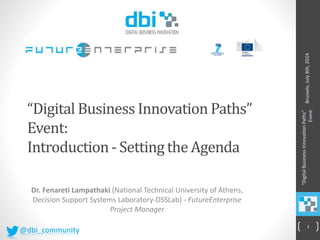 “Digital Business Innovation Paths”
Event:
Introduction- Setting the Agenda
Dr. Fenareti Lampathaki (National Technical University of Athens,
Decision Support Systems Laboratory-DSSLab) - FutureEnterprise
Project Manager
Brussels,July8th,2014
“DigitalBusinessInnovationPaths”
Event
1
@dbi_community
 