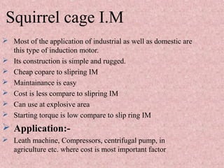 Squirrel cage I.M
 Most of the application of industrial as well as domestic are
this type of induction motor.
 Its construction is simple and rugged.
 Cheap copare to slipring IM
 Maintainance is easy
 Cost is less compare to slipring IM
 Can use at explosive area
 Starting torque is low compare to slip ring IM
 Application:-
 Leath machine, Compressors, centrifugal pump, in
agriculture etc. where cost is most important factor
 