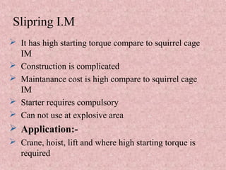 Slipring I.M
 It has high starting torque compare to squirrel cage
IM
 Construction is complicated
 Maintanance cost is high compare to squirrel cage
IM
 Starter requires compulsory
 Can not use at explosive area
 Application:-
 Crane, hoist, lift and where high starting torque is
required
 