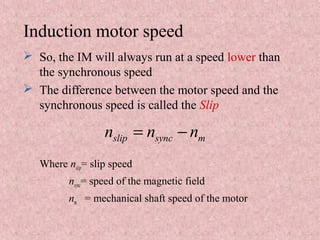 Induction motor speed
 So, the IM will always run at a speed lower than
the synchronous speed
 The difference between the motor speed and the
synchronous speed is called the Slip
Where nslip= slip speed
nsync= speed of the magnetic field
nm = mechanical shaft speed of the motor
slip sync mn n n= −
 